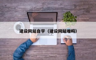 咸宁建设网站自学（建设网站难吗）