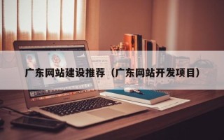 咸宁广东网站建设推荐（广东网站开发项目）