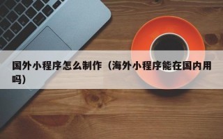 咸宁国外小程序怎么制作（海外小程序能在国内用吗）