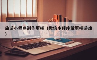 咸宁旅游小程序制作蛋糕（微信小程序做蛋糕游戏）